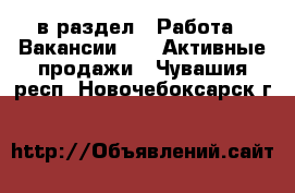  в раздел : Работа » Вакансии »  » Активные продажи . Чувашия респ.,Новочебоксарск г.